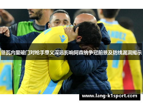 恩瓦内里破门对枪手意义深远影响阿森纳争冠前景及防线漏洞揭示