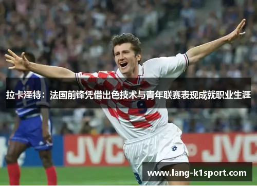 拉卡泽特:法国前锋凭借出色技术与青年联赛表现成就职业生涯 拉卡泽特:法国前锋凭借出色技术与青年联赛表现成就职业生涯