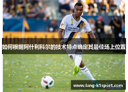 如何根据阿什利科尔的技术特点确定其最佳场上位置 如何根据阿什利科尔的技术特点确定其最佳场上位置
