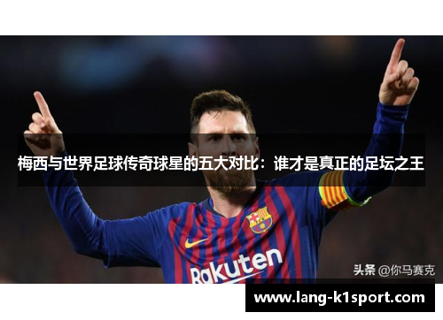 梅西与世界足球传奇球星的五大对比：谁才是真正的足坛之王