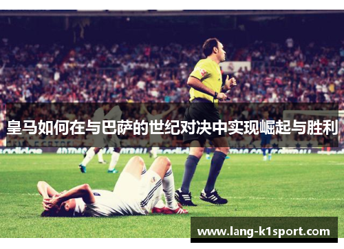 皇马如何在与巴萨的世纪对决中实现崛起与胜利 皇马如何在与巴萨的世纪对决中实现崛起与胜利