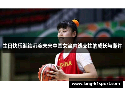 生日快乐继续沉淀未来中国女篮内线支柱的成长与期许