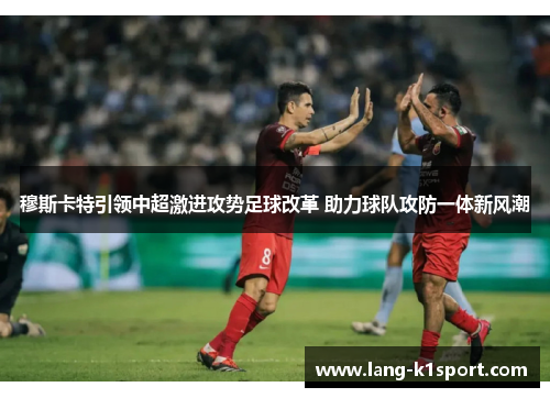 穆斯卡特引领中超激进攻势足球改革 助力球队攻防一体新风潮 穆斯卡特引领中超激进攻势足球改革 助力球队攻防一体新风潮